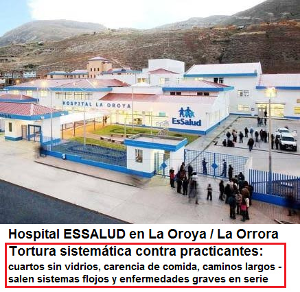 Hospital de ESSALUD en La Oroya (La Orrora):
              tortura sistem�tica contra practicantes con cuartos sin
              vidrios, con falta de comida en las ma�anas y en las
              noches, con caminos largos etc. - salen sistemas flojos y
              enfermedades graves EN SERIE